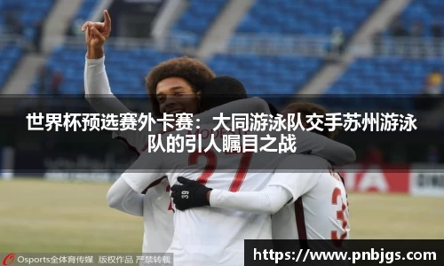 世界杯预选赛外卡赛：大同游泳队交手苏州游泳队的引人瞩目之战